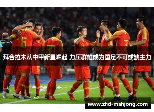 拜合拉木从中甲新星崛起 力压群雄成为国足不可或缺主力