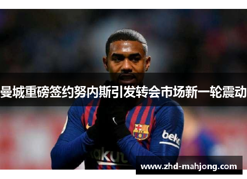曼城重磅签约努内斯引发转会市场新一轮震动